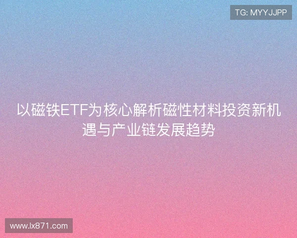 以磁铁ETF为核心解析磁性材料投资新机遇与产业链发展趋势